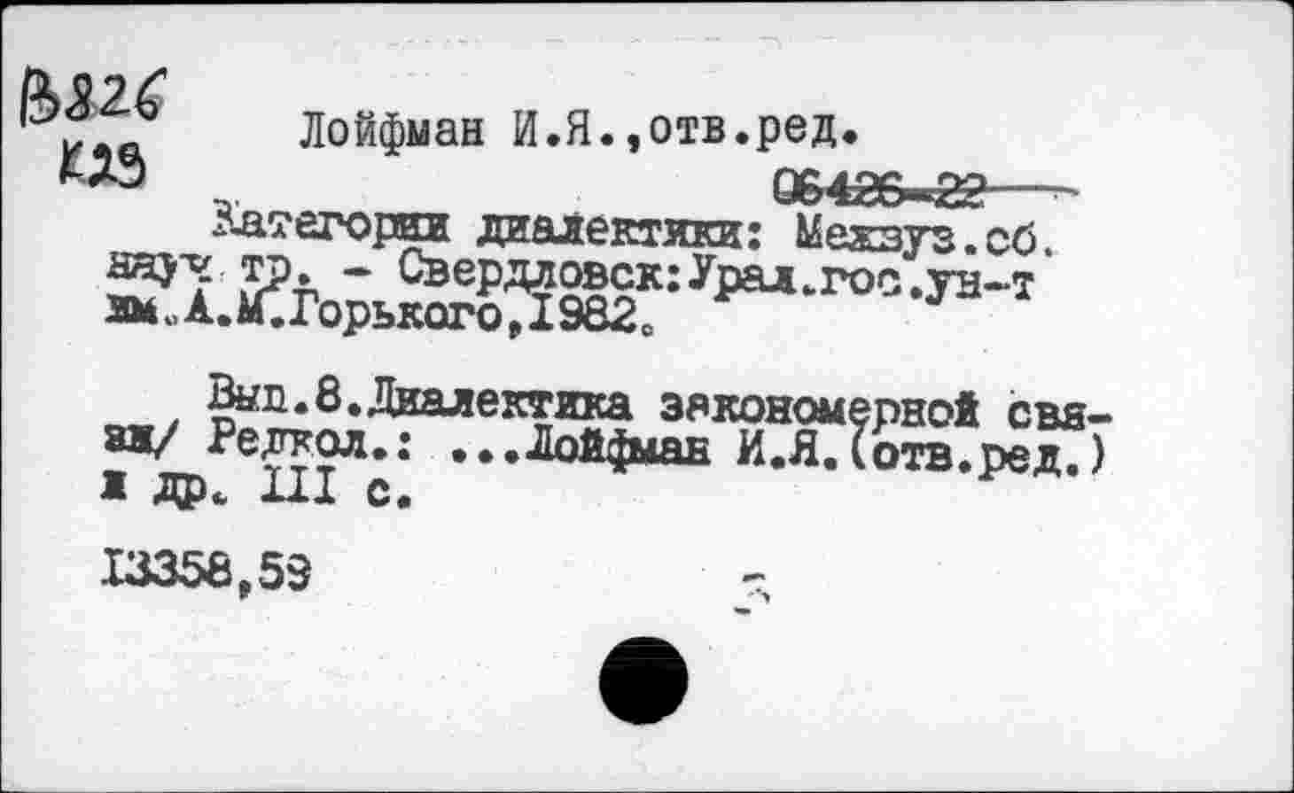 ﻿Лойфман И.Я.,отв.ред.
КД9	064ГУ—£0
Категории диалектики: Межзуз. сб.
тр» - Свердловск: Урал,гос .ун-т имЛ.4мЪрького,1982о	*
Вып.8.Диалектика закономерной свя-
зи/ Редткол.: ...Лойфман ИЛ. (отв. ред. 7